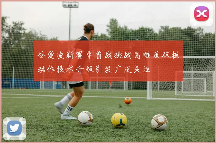 谷爱凌新赛季首战挑战高难度双板动作技术升级引发广泛关注