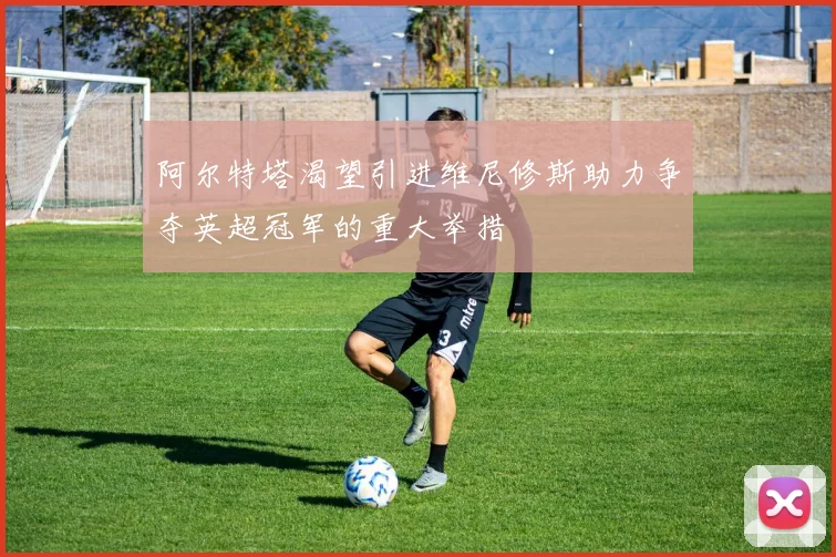 阿尔特塔渴望引进维尼修斯助力争夺英超冠军的重大举措