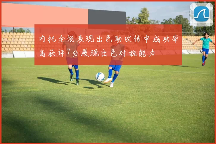 内托全场表现出色助攻传中成功率高获评7分展现出色对抗能力