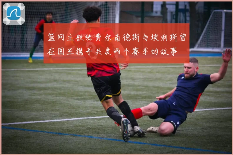 篮网主教练费尔南德斯与埃利斯曾在国王携手共度两个赛季的故事