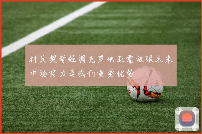 科瓦契奇强调克罗地亚需放眼未来中场实力是我们重要优势