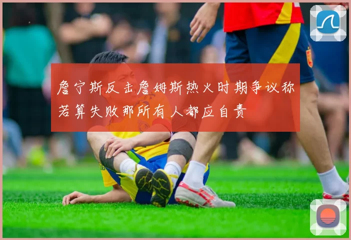 詹宁斯反击詹姆斯热火时期争议称若算失败那所有人都应自责