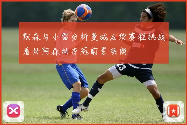 默森与小雷分析曼城后续赛程挑战看好阿森纳夺冠前景明朗