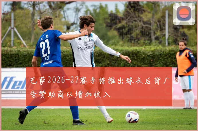 巴萨2026-27赛季将推出球衣后背广告赞助商以增加收入