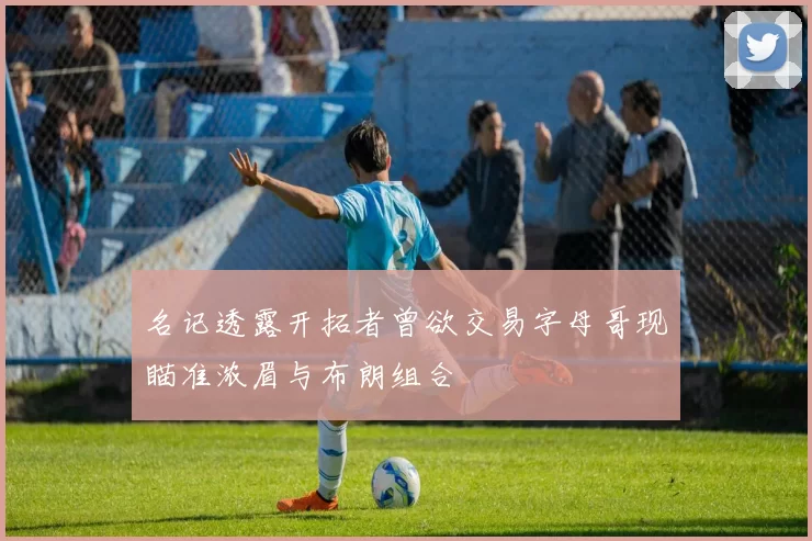 名记透露开拓者曾欲交易字母哥现瞄准浓眉与布朗组合