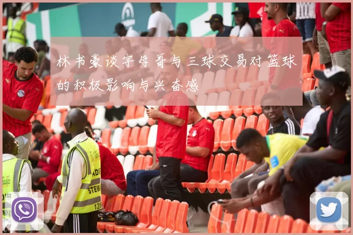 林书豪谈字母哥与三球交易对篮球的积极影响与兴奋感