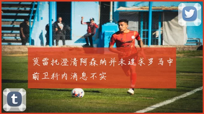 莫雷托澄清阿森纳并未追求罗马中前卫科内消息不实
