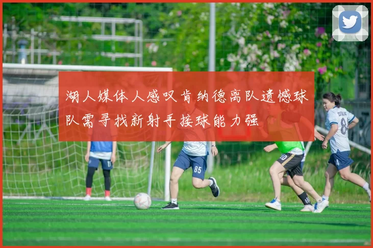 湖人媒体人感叹肯纳德离队遗憾球队需寻找新射手接球能力强