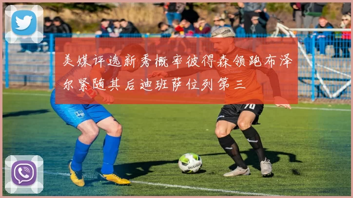 美媒评选新秀概率彼得森领跑布泽尔紧随其后迪班萨位列第三