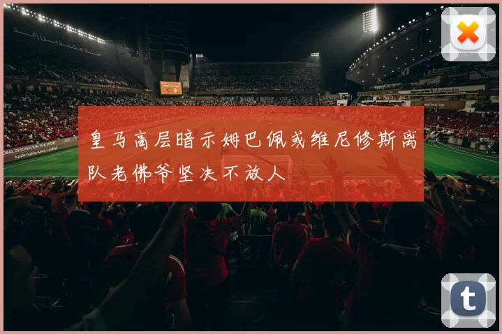 皇马高层暗示姆巴佩或维尼修斯离队老佛爷坚决不放人