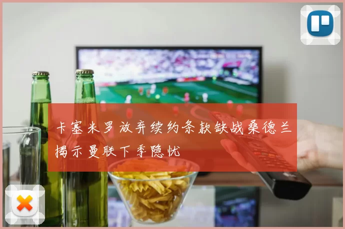 卡塞米罗放弃续约条款缺战桑德兰揭示曼联下季隐忧