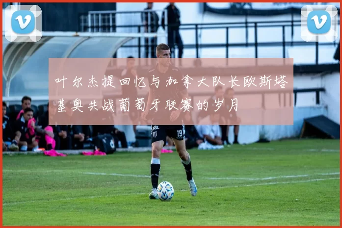 叶尔杰提回忆与加拿大队长欧斯塔基奥共战葡萄牙联赛的岁月