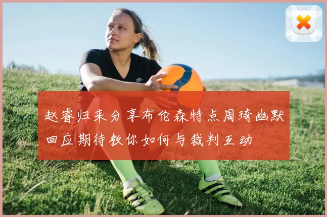 赵睿归来分享布伦森特点周琦幽默回应期待教你如何与裁判互动