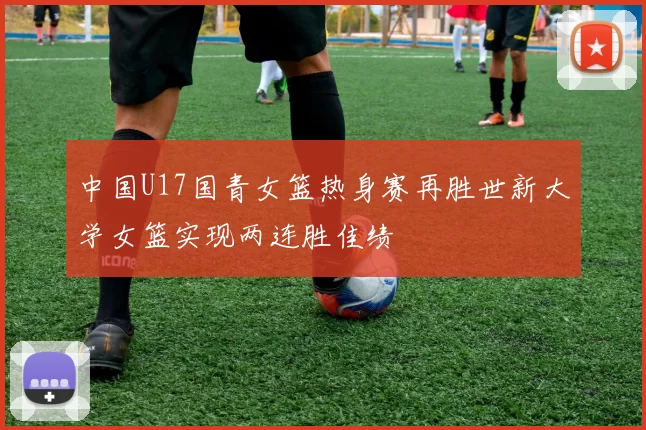 中国U17国青女篮热身赛再胜世新大学女篮实现两连胜佳绩