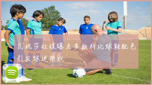 瓦妮莎社媒曝光多款科比球鞋配色引发球迷热议