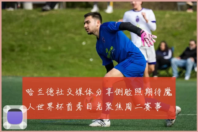 哈兰德社交媒体分享侧脸照期待魔人世界杯首秀目光聚焦周二赛事