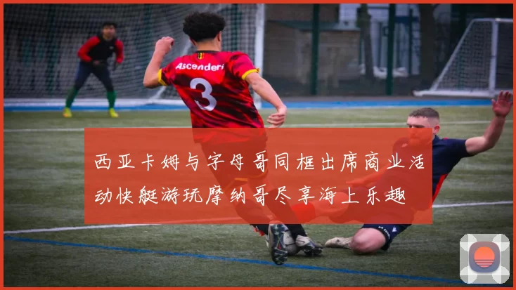 西亚卡姆与字母哥同框出席商业活动快艇游玩摩纳哥尽享海上乐趣